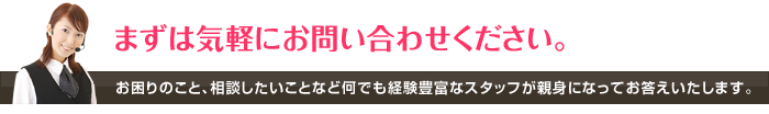 まずは気軽にお問い合わせください。 お困りのこと、相談したいことなど何でも経験豊富なスタッフが親身になってお答えいたします。